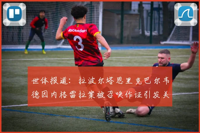 世体报道：拉波尔塔恩里克巴尔韦德因内格雷拉案被召唤作证引发关注