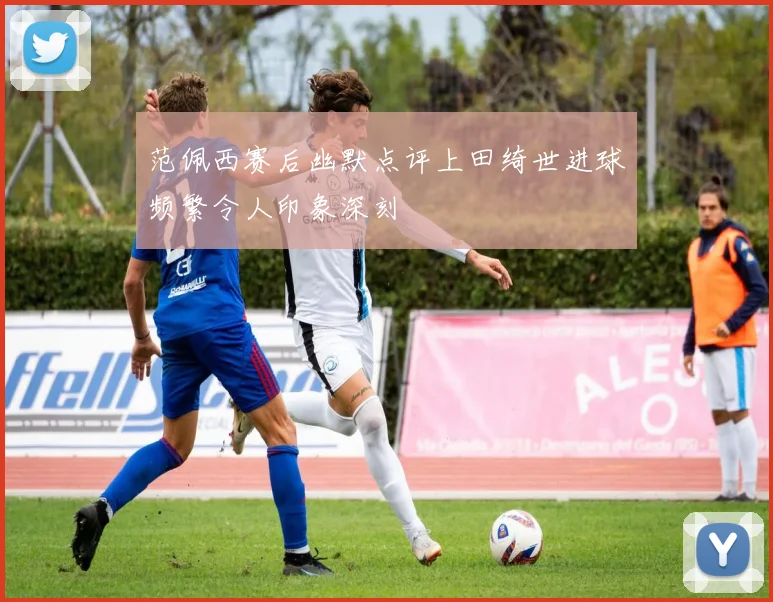 范佩西赛后幽默点评上田绮世进球频繁令人印象深刻