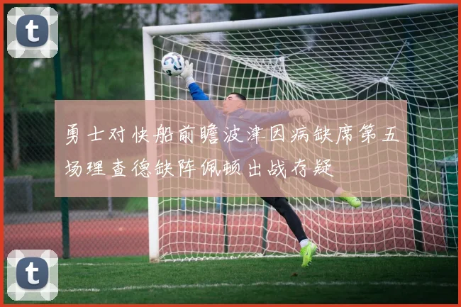 勇士对快船前瞻波津因病缺席第五场理查德缺阵佩顿出战存疑