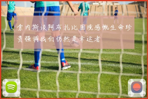 索内斯谈阿布扎比困境感慨生命珍贵强调我们仍然是幸运者