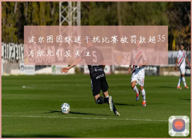 波尔图因球迷干扰比赛被罚款超35万欧元引发关注