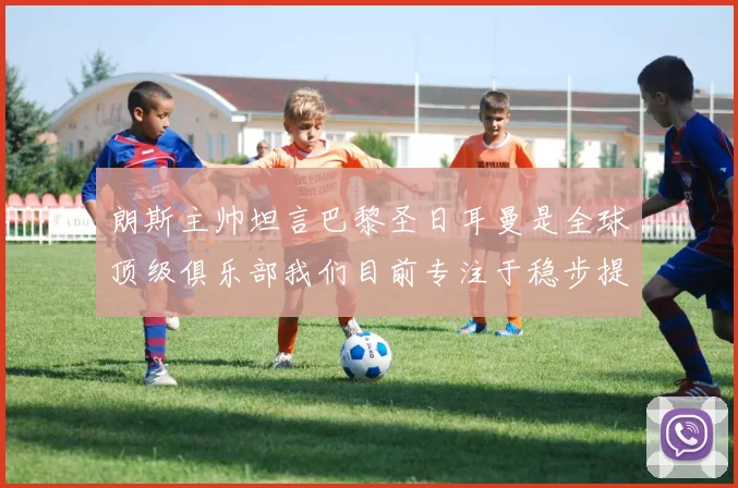 朗斯主帅坦言巴黎圣日耳曼是全球顶级俱乐部我们目前专注于稳步提升表现