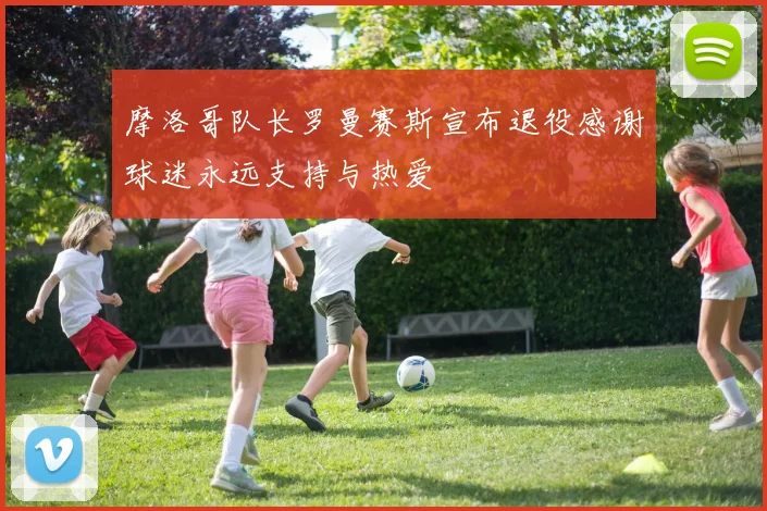 摩洛哥队长罗曼赛斯宣布退役感谢球迷永远支持与热爱
