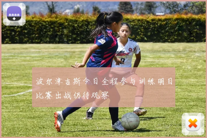 波尔津吉斯今日全程参与训练明日比赛出战仍待观察