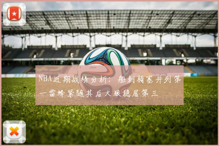 NBA近期战绩分析：船刺骑塞并列第一雷蜂紧随其后火狼稳居第三