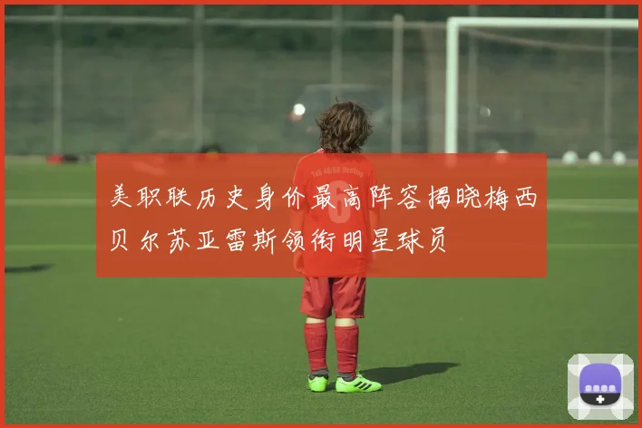 美职联历史身价最高阵容揭晓梅西贝尔苏亚雷斯领衔明星球员