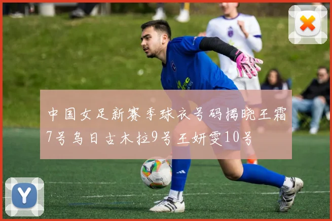 中国女足新赛季球衣号码揭晓王霜7号乌日古木拉9号王妍雯10号