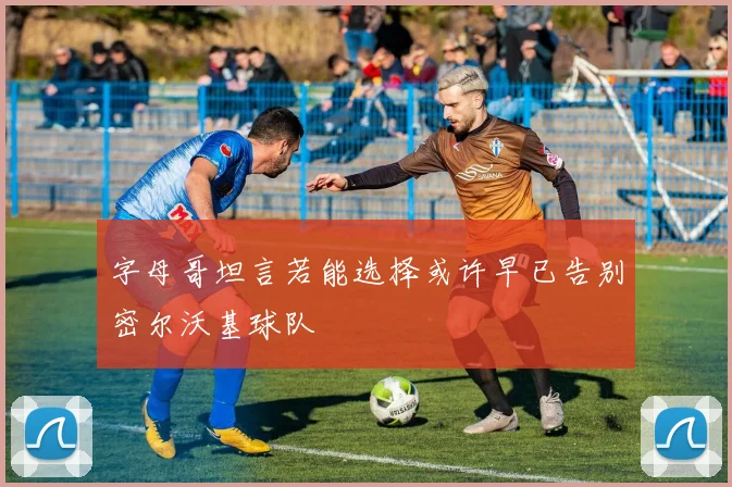 字母哥坦言若能选择或许早已告别密尔沃基球队