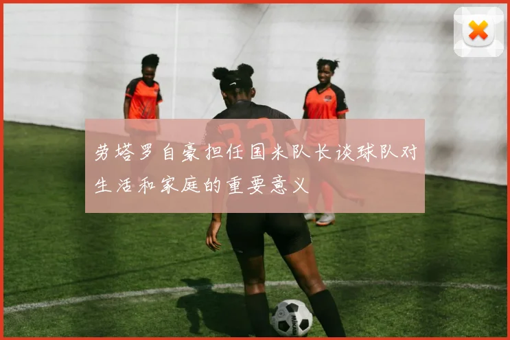劳塔罗自豪担任国米队长谈球队对生活和家庭的重要意义