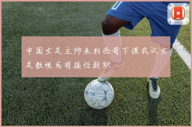 中国女足主帅米利西奇下课武汉女足教练或将接任新职