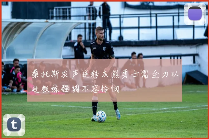 桑托斯发声逆转灰熊勇士需全力以赴教练强调不容怜悯
