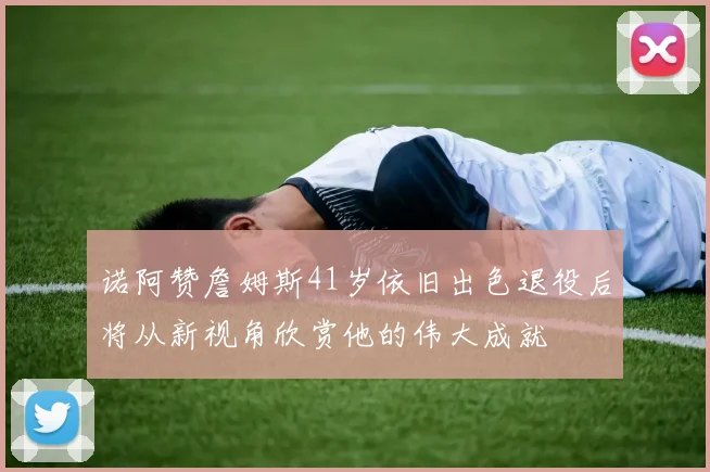 诺阿赞詹姆斯41岁依旧出色退役后将从新视角欣赏他的伟大成就