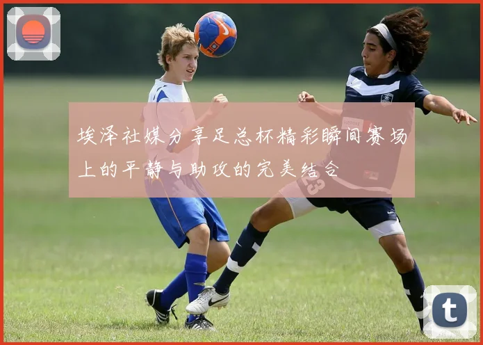 埃泽社媒分享足总杯精彩瞬间赛场上的平静与助攻的完美结合