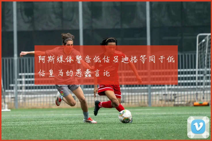 阿斯媒体警告低估吕迪格等同于低估皇马的愚蠢言论