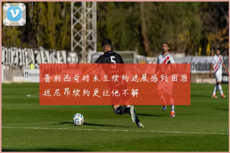 普利西奇对米兰续约进展感到困惑迈尼昂续约更让他不解