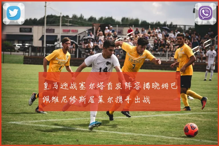 皇马迎战塞尔塔首发阵容揭晓姆巴佩维尼修斯居莱尔携手出战