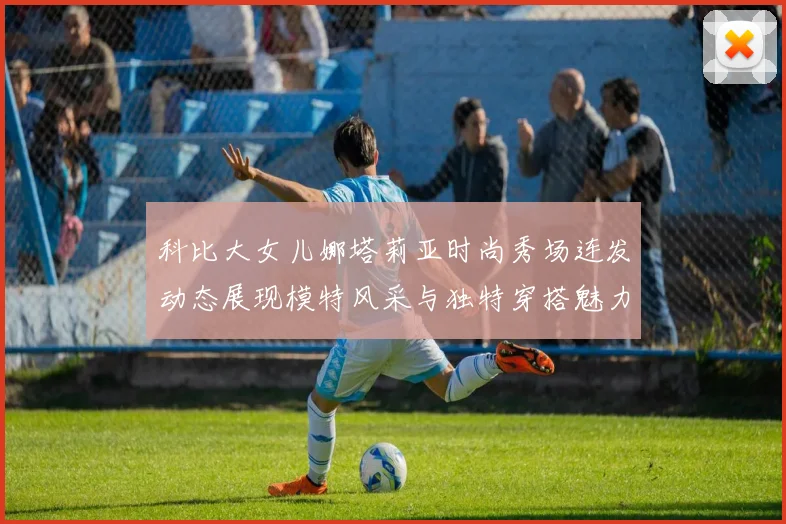 科比大女儿娜塔莉亚时尚秀场连发动态展现模特风采与独特穿搭魅力