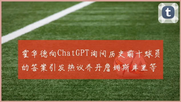 霍华德向ChatGPT询问历史前十球员的答案引发热议乔丹詹姆斯库里等传奇球星榜单揭秘