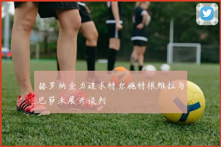 赫罗纳全力追求特尔施特根维拉与巴萨未展开谈判