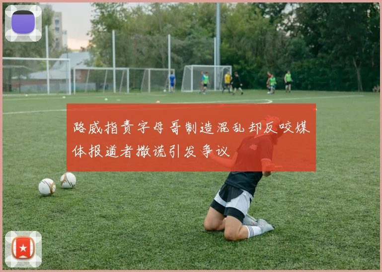 路威指责字母哥制造混乱却反咬媒体报道者撒谎引发争议