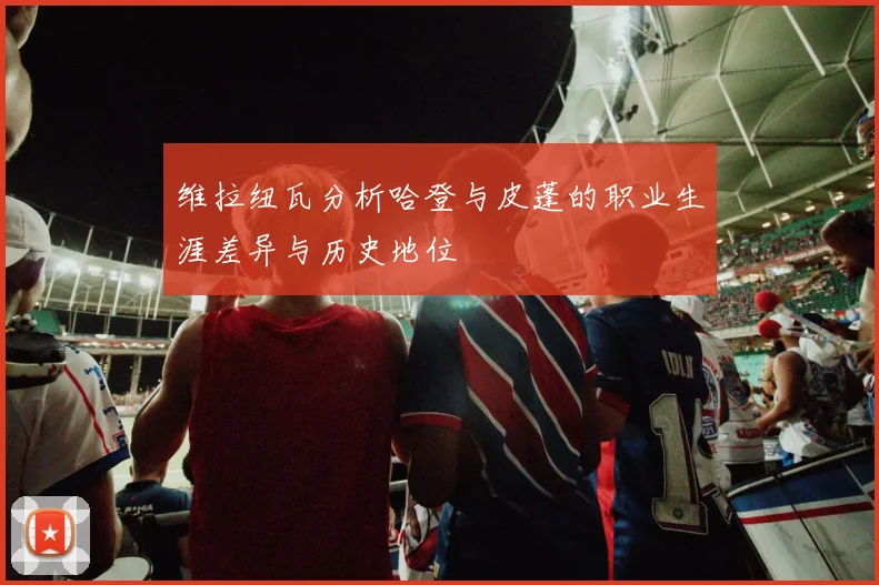 维拉纽瓦分析哈登与皮蓬的职业生涯差异与历史地位