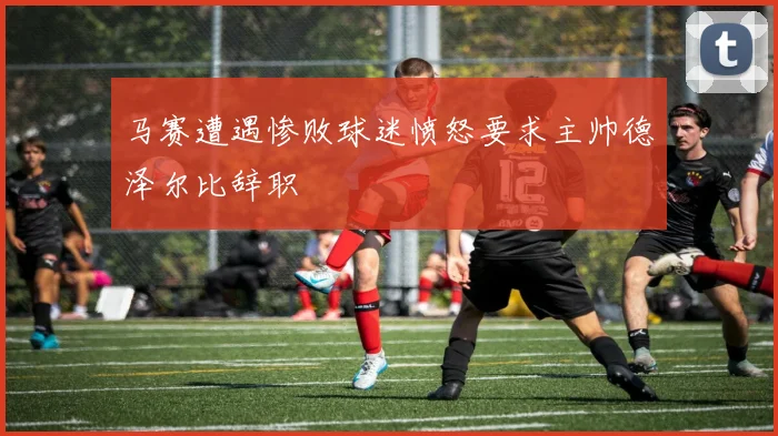 马赛遭遇惨败球迷愤怒要求主帅德泽尔比辞职